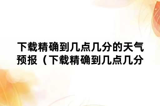 下载精确到几点几分的天气预报（下载精确到几点几分的天气预报最准确）