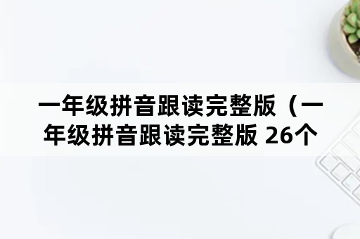 一年级拼音跟读完整版（一年级拼音跟读完整版 26个）