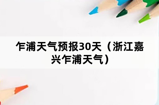 乍浦天气预报30天（浙江嘉兴乍浦天气）