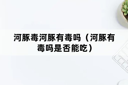 河豚毒河豚有毒吗（河豚有毒吗是否能吃）