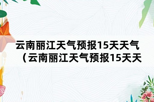 云南丽江天气预报15天天气（云南丽江天气预报15天天气预报）