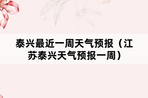 泰兴最近一周天气预报（江苏泰兴天气预报一周）