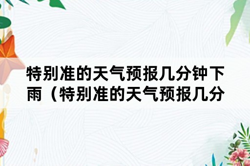 特别准的天气预报几分钟下雨（特别准的天气预报几分钟下雨一下）