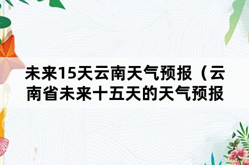 未来15天云南天气预报（云南省未来十五天的天气预报）