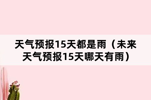 天气预报15天都是雨（未来天气预报15天哪天有雨）