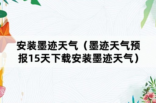 安装墨迹天气（墨迹天气预报15天下载安装墨迹天气）