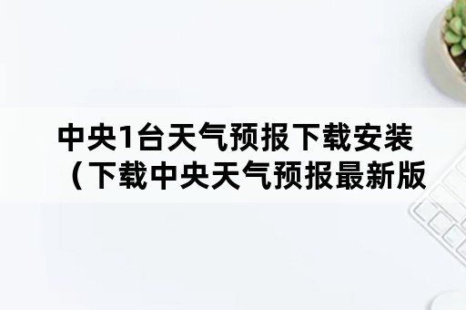 中央1台天气预报下载安装（下载中央天气预报最新版本安装）