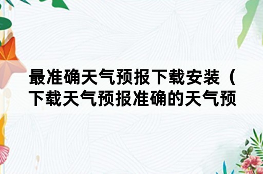 最准确天气预报下载安装（下载天气预报准确的天气预报）