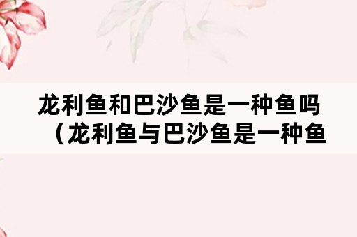 龙利鱼和巴沙鱼是一种鱼吗（龙利鱼与巴沙鱼是一种鱼吗）