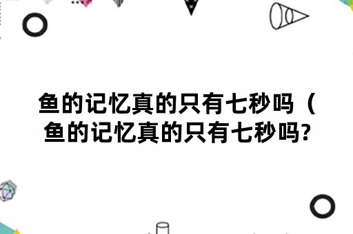 鱼的记忆真的只有七秒吗（鱼的记忆真的只有七秒吗?）