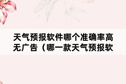 天气预报软件哪个准确率高无广告（哪一款天气预报软件最精准而无广告）