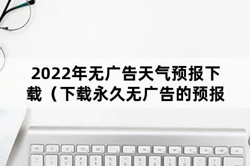 2022年无广告天气预报下载（下载永久无广告的预报天气）