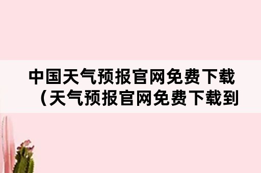 中国天气预报官网免费下载（天气预报官网免费下载到桌面）