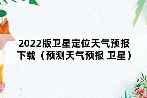 2022版卫星定位天气预报下载（预测天气预报 卫星）