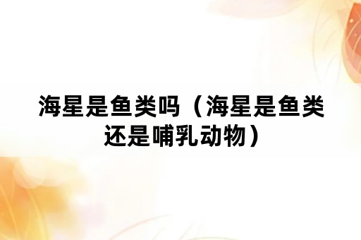 海星是鱼类吗（海星是鱼类还是哺乳动物）