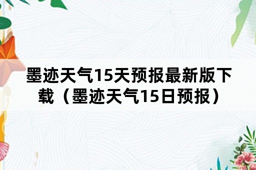 墨迹天气15天预报最新版下载（墨迹天气15日预报）