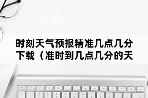 时刻天气预报精准几点几分下载（准时到几点几分的天气预报）
