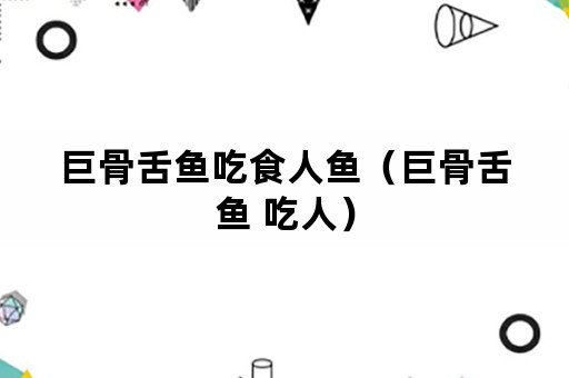 巨骨舌鱼吃食人鱼（巨骨舌鱼 吃人）