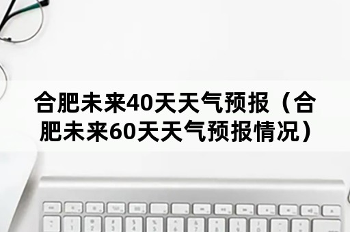 合肥未来40天天气预报（合肥未来60天天气预报情况）