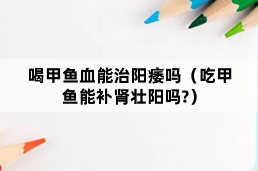 喝甲鱼血能治阳痿吗（吃甲鱼能补肾壮阳吗?）