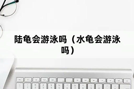 陆龟会游泳吗（水龟会游泳吗）