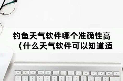 钓鱼天气软件哪个准确性高（什么天气软件可以知道适合钓鱼）