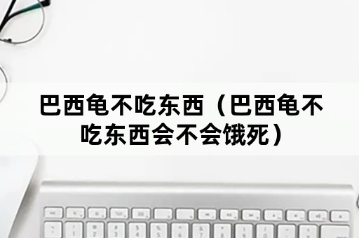 巴西龟不吃东西（巴西龟不吃东西会不会饿死）