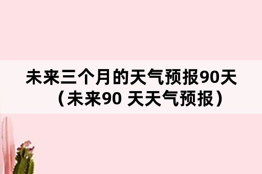 未来三个月的天气预报90天（未来90 天天气预报）