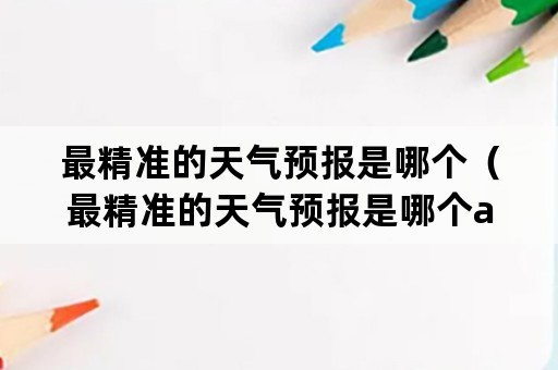 最精准的天气预报是哪个（最精准的天气预报是哪个app）