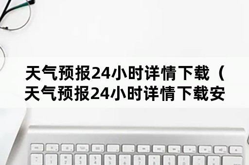 天气预报24小时详情下载（天气预报24小时详情下载安装姑娘山原唱）