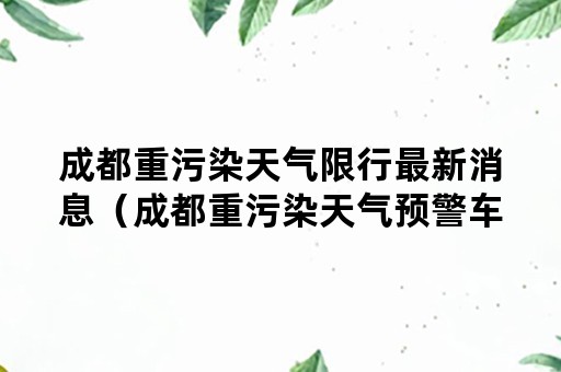 成都重污染天气限行最新消息（成都重污染天气预警车辆限行规定）