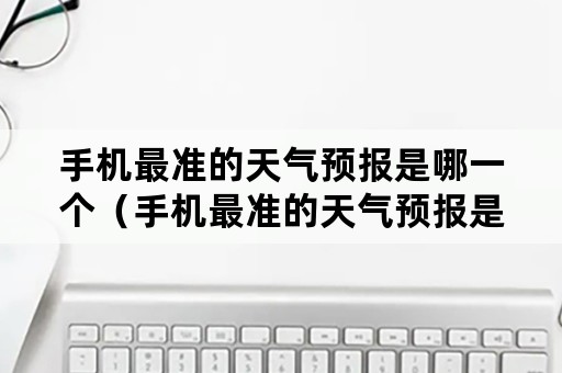 手机最准的天气预报是哪一个（手机最准的天气预报是哪一个没有推送广告的）