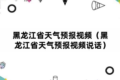 黑龙江省天气预报视频（黑龙江省天气预报视频说话）