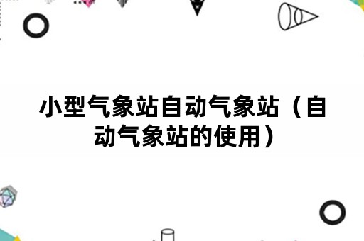 小型气象站自动气象站（自动气象站的使用）