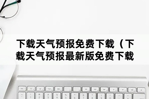 下载天气预报免费下载（下载天气预报最新版免费下载）