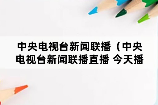 中央电视台新闻联播（中央电视台新闻联播直播 今天播）