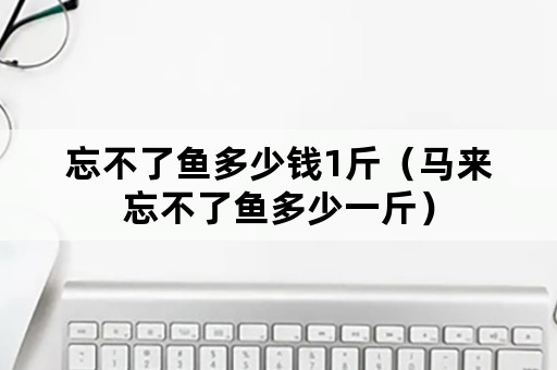 忘不了鱼多少钱1斤（马来忘不了鱼多少一斤）