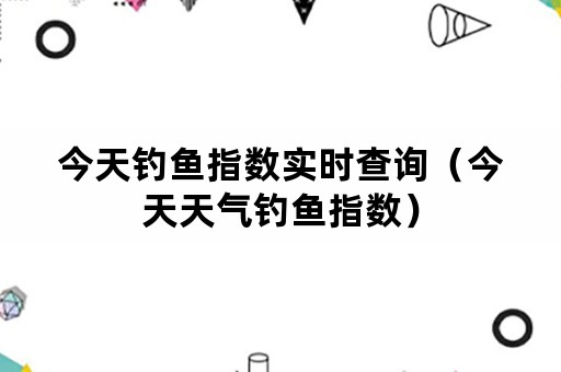 今天钓鱼指数实时查询（今天天气钓鱼指数）