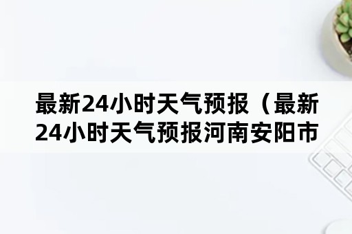 最新24小时天气预报（最新24小时天气预报河南安阳市林州市）