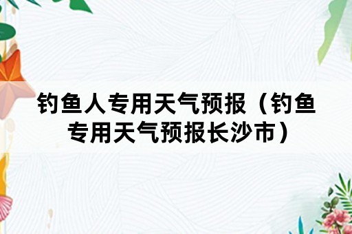钓鱼人专用天气预报（钓鱼专用天气预报长沙市）