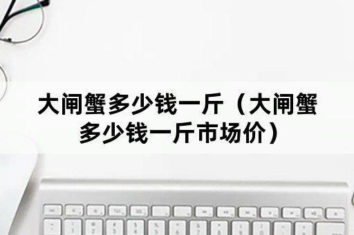 大闸蟹多少钱一斤（大闸蟹多少钱一斤市场价）