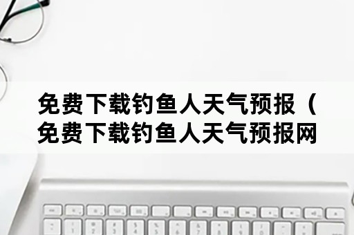 免费下载钓鱼人天气预报（免费下载钓鱼人天气预报网）