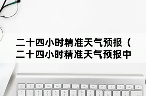 二十四小时精准天气预报（二十四小时精准天气预报中央电视台昨天）