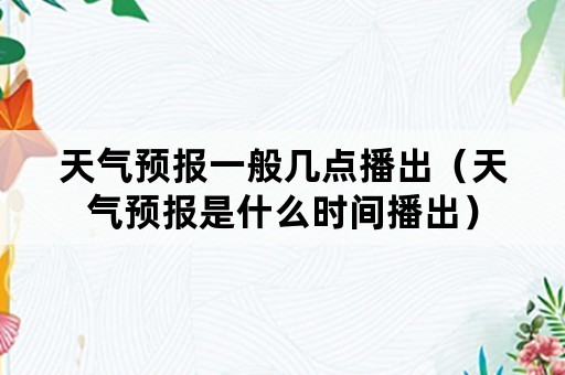 天气预报一般几点播出（天气预报是什么时间播出）