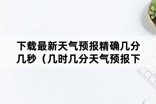 下载最新天气预报精确几分几秒（几时几分天气预报下载）