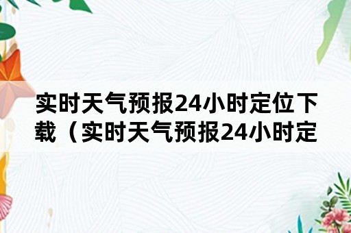 实时天气预报24小时定位下载（实时天气预报24小时定位下载免费）