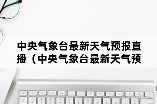 中央气象台最新天气预报直播（中央气象台最新天气预报直播回放）