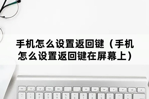 手机怎么设置返回键（手机怎么设置返回键在屏幕上）