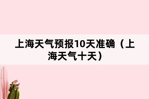 上海天气预报10天准确（上海天气十天）