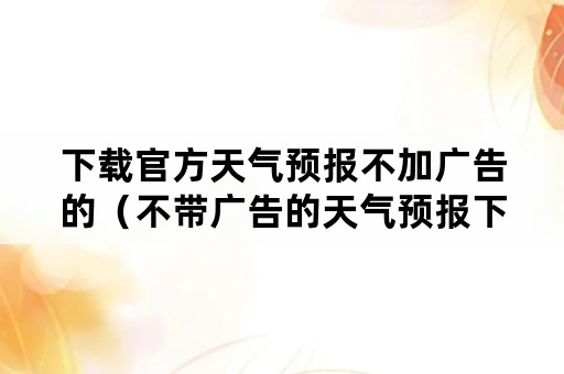 下载官方天气预报不加广告的（不带广告的天气预报下载安装）